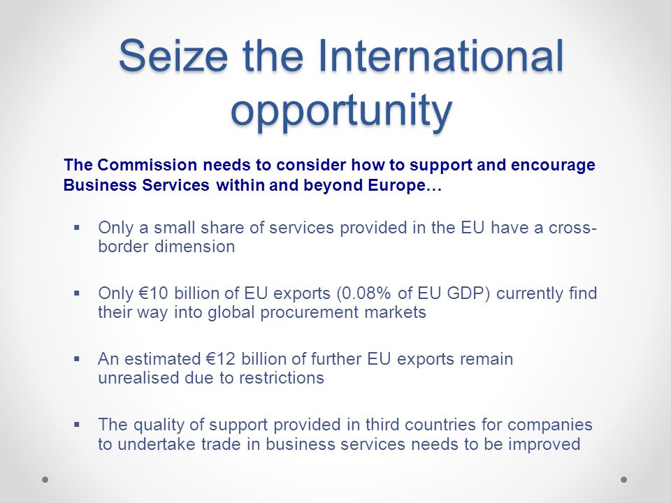 Seize the International opportunity  Only a small share of services provided in the EU have a cross- border dimension  Only €10 billion of EU exports (0.08% of EU GDP) currently find their way into global procurement markets  An estimated €12 billion of further EU exports remain unrealised due to restrictions  The quality of support provided in third countries for companies to undertake trade in business services needs to be improved The Commission needs to consider how to support and encourage Business Services within and beyond Europe…