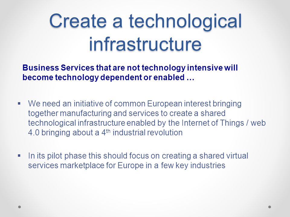 Create a technological infrastructure  We need an initiative of common European interest bringing together manufacturing and services to create a shared technological infrastructure enabled by the Internet of Things / web 4.0 bringing about a 4 th industrial revolution  In its pilot phase this should focus on creating a shared virtual services marketplace for Europe in a few key industries Business Services that are not technology intensive will become technology dependent or enabled …