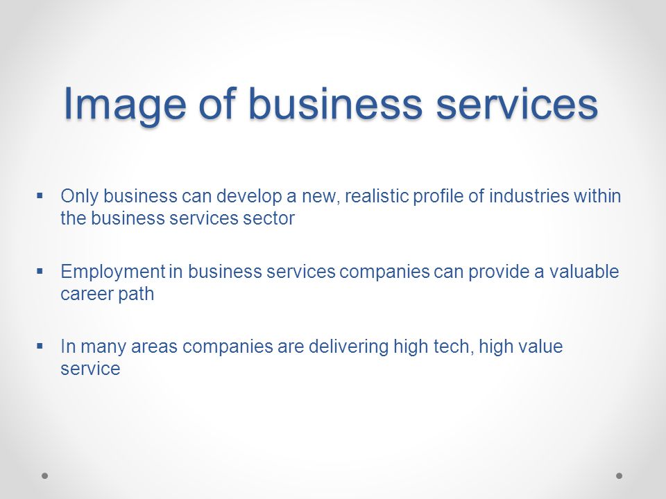 Image of business services  Only business can develop a new, realistic profile of industries within the business services sector  Employment in business services companies can provide a valuable career path  In many areas companies are delivering high tech, high value service
