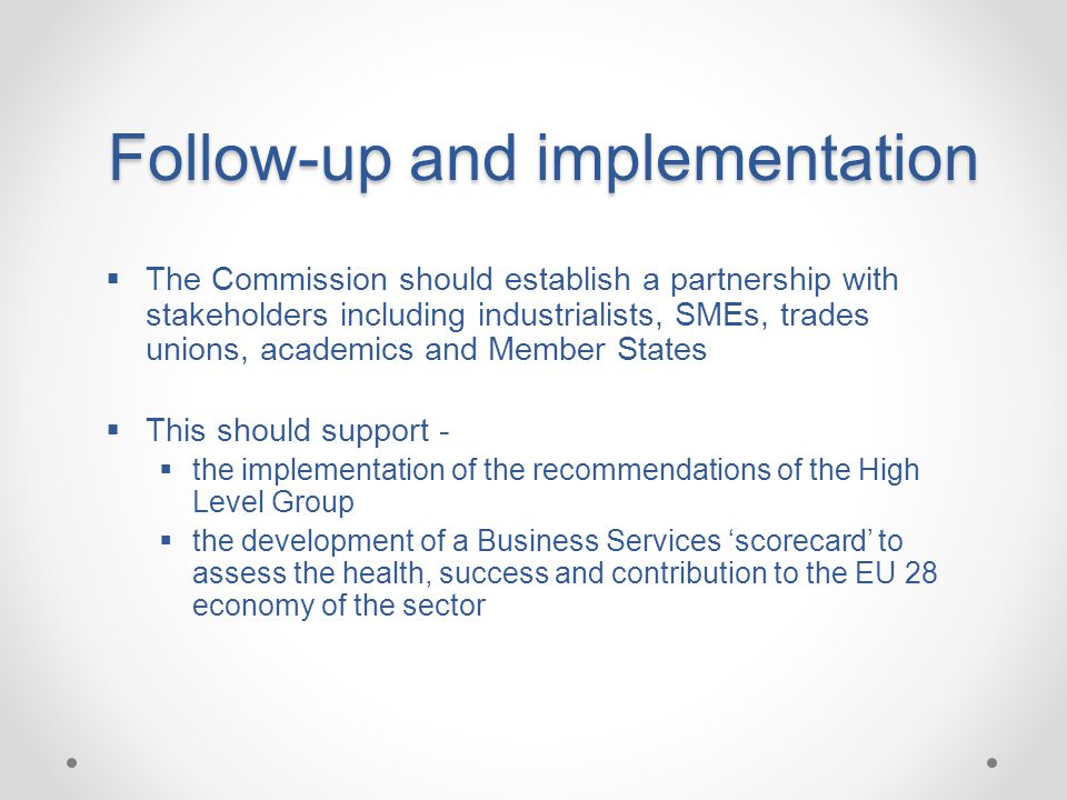 Follow-up and implementation Follow-up and implementation  The Commission should establish a partnership with stakeholders including industrialists, SMEs, trades unions, academics and Member States  This should support -  the implementation of the recommendations of the High Level Group  the development of a Business Services ‘scorecard’ to assess the health, success and contribution to the EU 28 economy of the sector