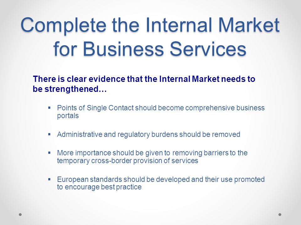 Complete the Internal Market for Business Services  Points of Single Contact should become comprehensive business portals  Administrative and regulatory burdens should be removed  More importance should be given to removing barriers to the temporary cross-border provision of services  European standards should be developed and their use promoted to encourage best practice There is clear evidence that the Internal Market needs to be strengthened…