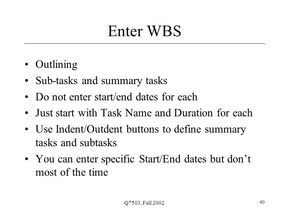 Q7503, Fall Enter WBS Outlining Sub-tasks and summary tasks Do not enter start/end dates for each Just start with Task Name and Duration for each Use Indent/Outdent buttons to define summary tasks and subtasks You can enter specific Start/End dates but don’t most of the time