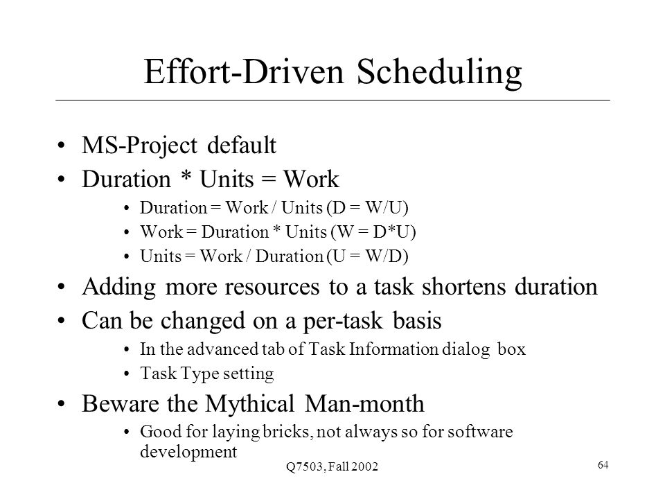Q7503, Fall Effort-Driven Scheduling MS-Project default Duration * Units = Work Duration = Work / Units (D = W/U) Work = Duration * Units (W = D*U) Units = Work / Duration (U = W/D) Adding more resources to a task shortens duration Can be changed on a per-task basis In the advanced tab of Task Information dialog box Task Type setting Beware the Mythical Man-month Good for laying bricks, not always so for software development