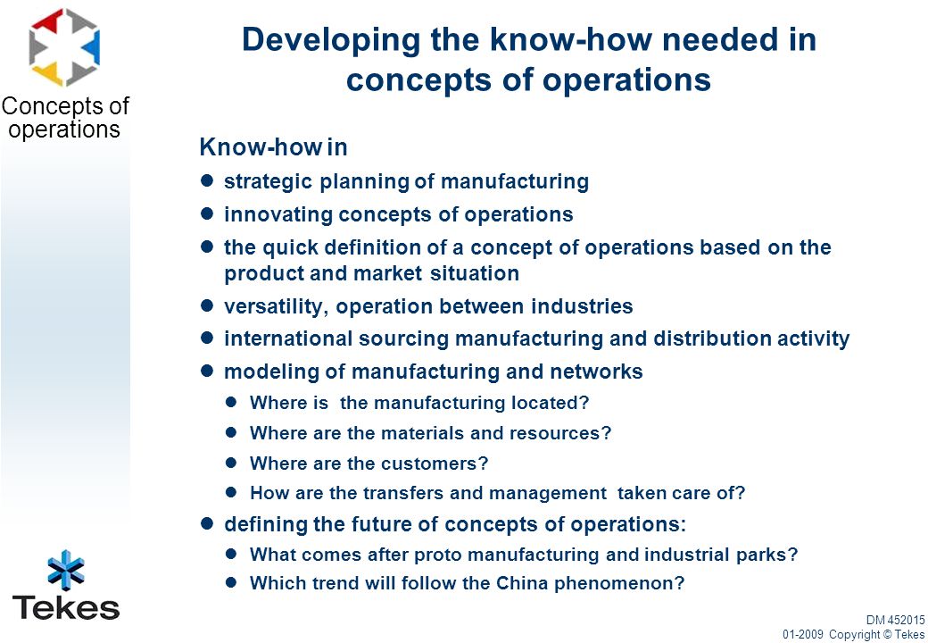 Concepts of operations Developing the know-how needed in concepts of operations Know-how in strategic planning of manufacturing innovating concepts of operations the quick definition of a concept of operations based on the product and market situation versatility, operation between industries international sourcing manufacturing and distribution activity modeling of manufacturing and networks Where is the manufacturing located.