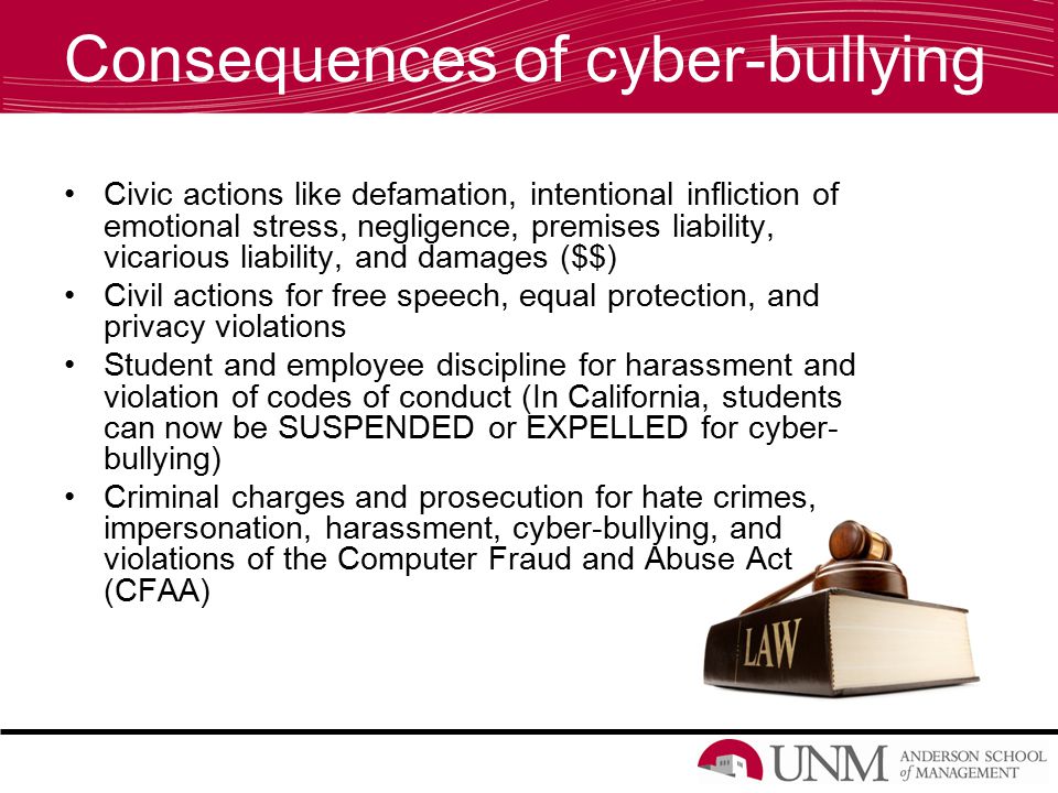 Consequences of cyber-bullying Civic actions like defamation, intentional infliction of emotional stress, negligence, premises liability, vicarious liability, and damages ($$) Civil actions for free speech, equal protection, and privacy violations Student and employee discipline for harassment and violation of codes of conduct (In California, students can now be SUSPENDED or EXPELLED for cyber- bullying) Criminal charges and prosecution for hate crimes, impersonation, harassment, cyber-bullying, and violations of the Computer Fraud and Abuse Act (CFAA)