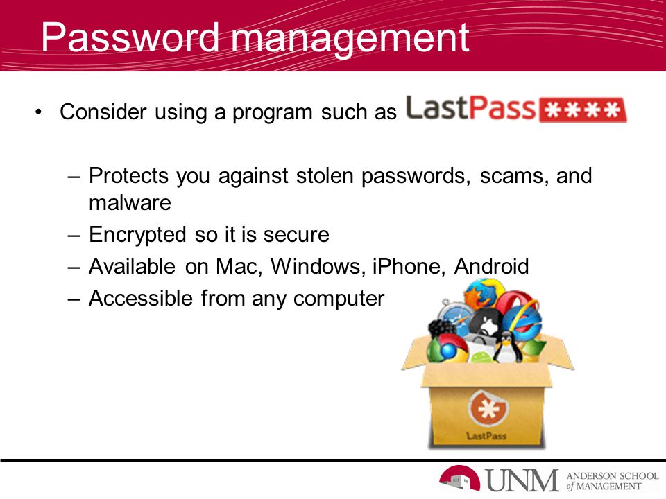 Password management Consider using a program such as –Protects you against stolen passwords, scams, and malware –Encrypted so it is secure –Available on Mac, Windows, iPhone, Android –Accessible from any computer