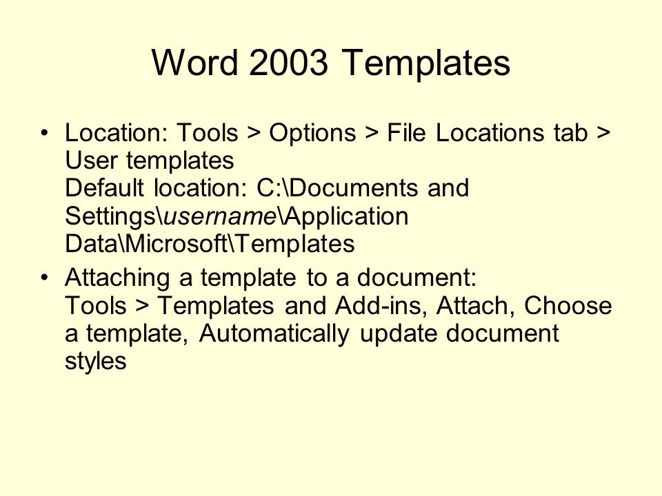Word 2003 Templates Location: Tools > Options > File Locations tab > User templates Default location: C:\Documents and Settings\username\Application Data\Microsoft\Templates Attaching a template to a document: Tools > Templates and Add-ins, Attach, Choose a template, Automatically update document styles