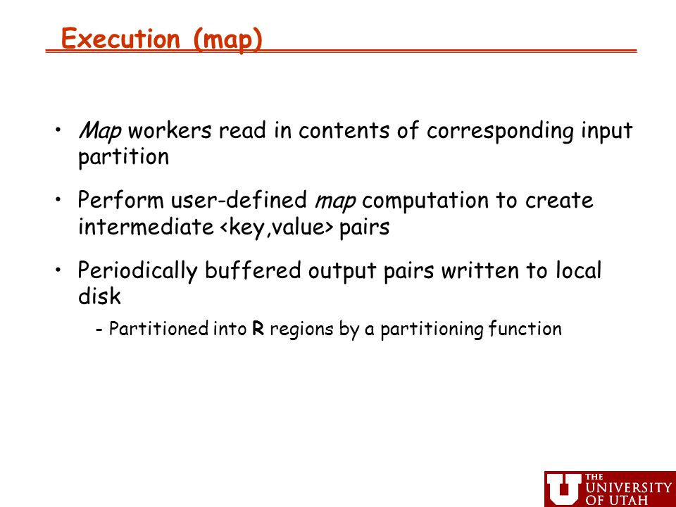 Execution (map) ‏ Map workers read in contents of corresponding input partition Perform user-defined map computation to create intermediate pairs Periodically buffered output pairs written to local disk -Partitioned into R regions by a partitioning function