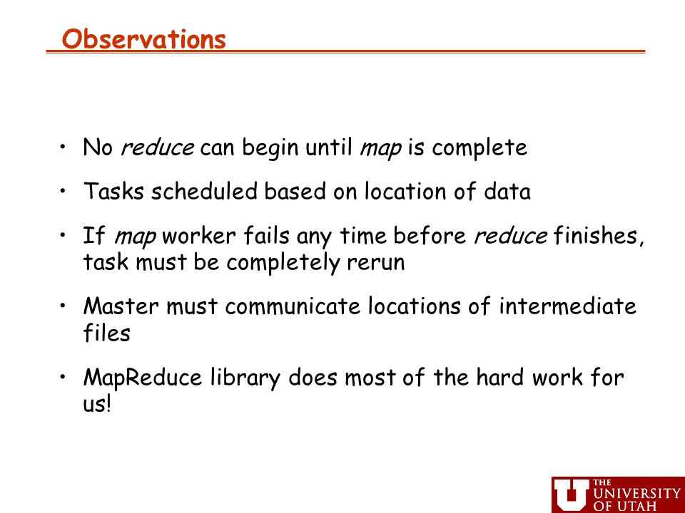Observations No reduce can begin until map is complete Tasks scheduled based on location of data If map worker fails any time before reduce finishes, task must be completely rerun Master must communicate locations of intermediate files MapReduce library does most of the hard work for us!