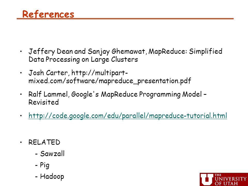 References Jeffery Dean and Sanjay Ghemawat, MapReduce: Simplified Data Processing on Large Clusters Josh Carter,   mixed.com/software/mapreduce_presentation.pdf Ralf Lammel, Google s MapReduce Programming Model – Revisited   RELATED -Sawzall -Pig -Hadoop