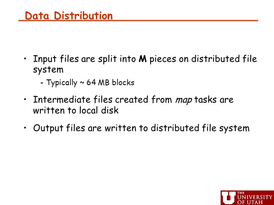 Data Distribution Input files are split into M pieces on distributed file system -Typically ~ 64 MB blocks Intermediate files created from map tasks are written to local disk Output files are written to distributed file system