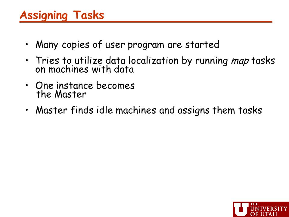 Assigning Tasks Many copies of user program are started Tries to utilize data localization by running map tasks on machines with data One instance becomes the Master Master finds idle machines and assigns them tasks