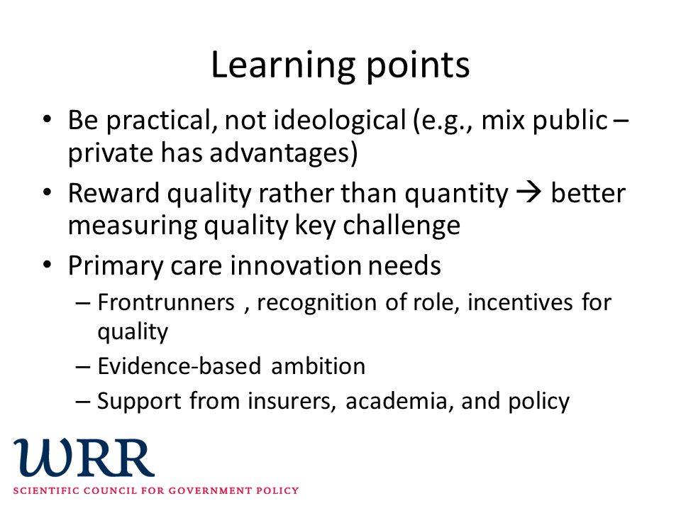 Learning points Be practical, not ideological (e.g., mix public – private has advantages) Reward quality rather than quantity  better measuring quality key challenge Primary care innovation needs – Frontrunners, recognition of role, incentives for quality – Evidence-based ambition – Support from insurers, academia, and policy