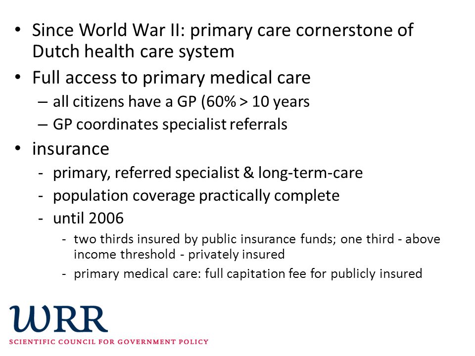 Since World War II: primary care cornerstone of Dutch health care system Full access to primary medical care – all citizens have a GP (60% > 10 years – GP coordinates specialist referrals insurance -primary, referred specialist & long-term-care -population coverage practically complete -until two thirds insured by public insurance funds; one third - above income threshold - privately insured -primary medical care: full capitation fee for publicly insured