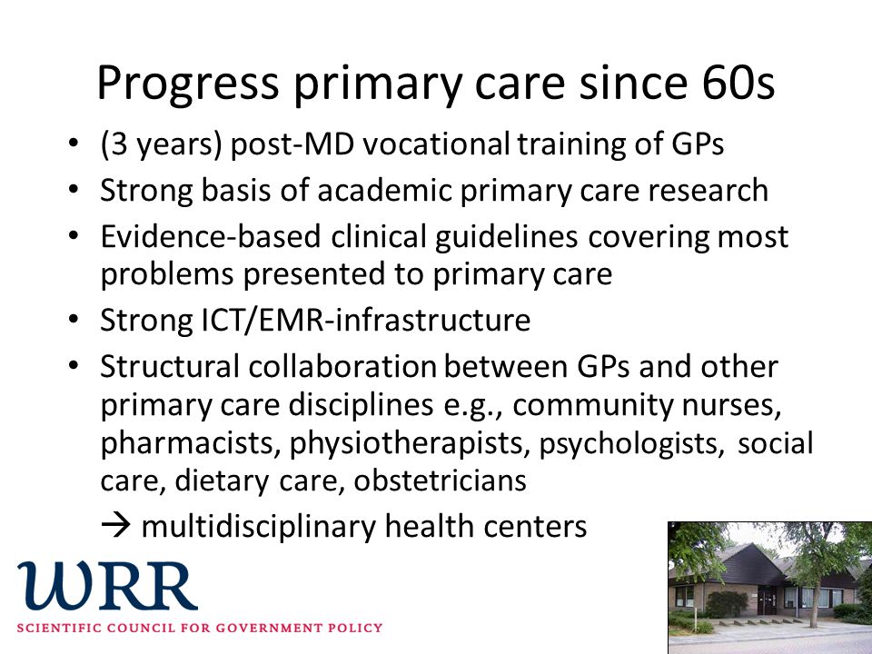 Progress primary care since 60s (3 years) post-MD vocational training of GPs Strong basis of academic primary care research Evidence-based clinical guidelines covering most problems presented to primary care Strong ICT/EMR-infrastructure Structural collaboration between GPs and other primary care disciplines e.g., community nurses, pharmacists, physiotherapists, psychologists, social care, dietary care, obstetricians  multidisciplinary health centers
