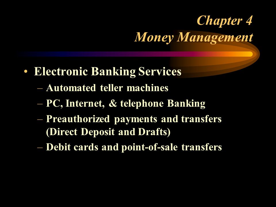 Chapter 4 Money Management Electronic Banking Services –Automated teller machines –PC, Internet, & telephone Banking –Preauthorized payments and transfers (Direct Deposit and Drafts) –Debit cards and point-of-sale transfers