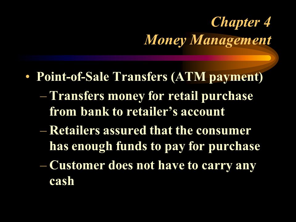 Chapter 4 Money Management Point-of-Sale Transfers (ATM payment) –Transfers money for retail purchase from bank to retailer’s account –Retailers assured that the consumer has enough funds to pay for purchase –Customer does not have to carry any cash