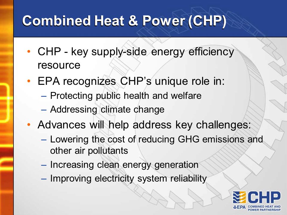 Combined Heat & Power (CHP) CHP - key supply-side energy efficiency resource EPA recognizes CHP’s unique role in: –Protecting public health and welfare –Addressing climate change Advances will help address key challenges: –Lowering the cost of reducing GHG emissions and other air pollutants –Increasing clean energy generation –Improving electricity system reliability