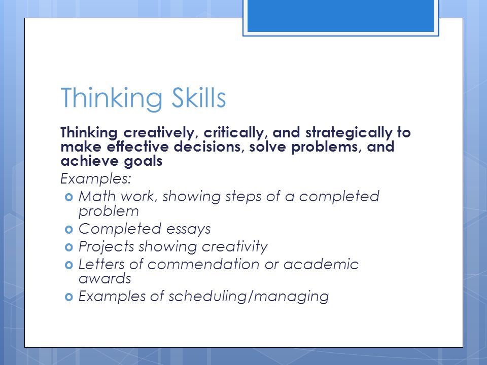 Thinking Skills Thinking creatively, critically, and strategically to make effective decisions, solve problems, and achieve goals Examples:  Math work, showing steps of a completed problem  Completed essays  Projects showing creativity  Letters of commendation or academic awards  Examples of scheduling/managing