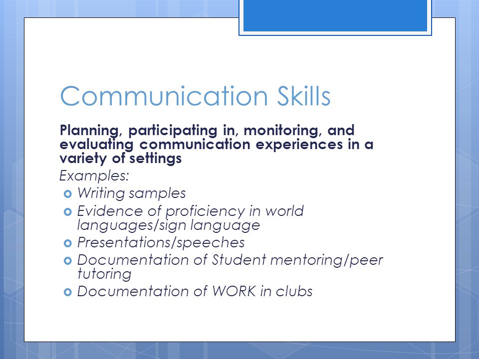 Communication Skills Planning, participating in, monitoring, and evaluating communication experiences in a variety of settings Examples:  Writing samples  Evidence of proficiency in world languages/sign language  Presentations/speeches  Documentation of Student mentoring/peer tutoring  Documentation of WORK in clubs