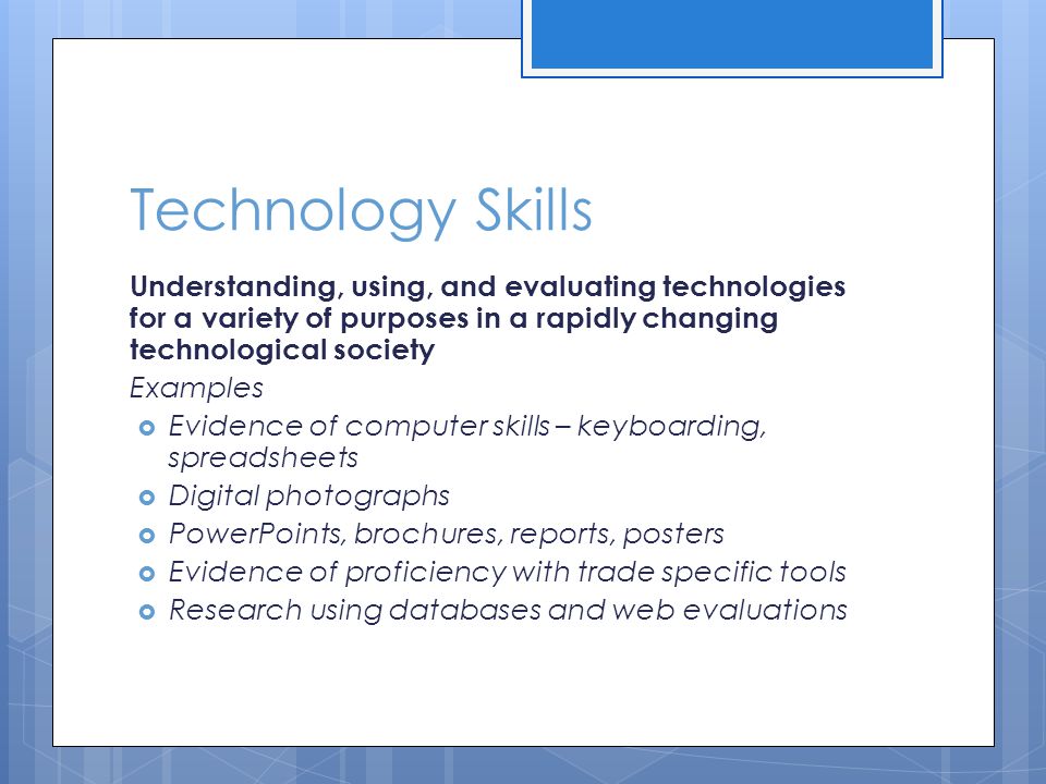 Technology Skills Understanding, using, and evaluating technologies for a variety of purposes in a rapidly changing technological society Examples  Evidence of computer skills – keyboarding, spreadsheets  Digital photographs  PowerPoints, brochures, reports, posters  Evidence of proficiency with trade specific tools  Research using databases and web evaluations
