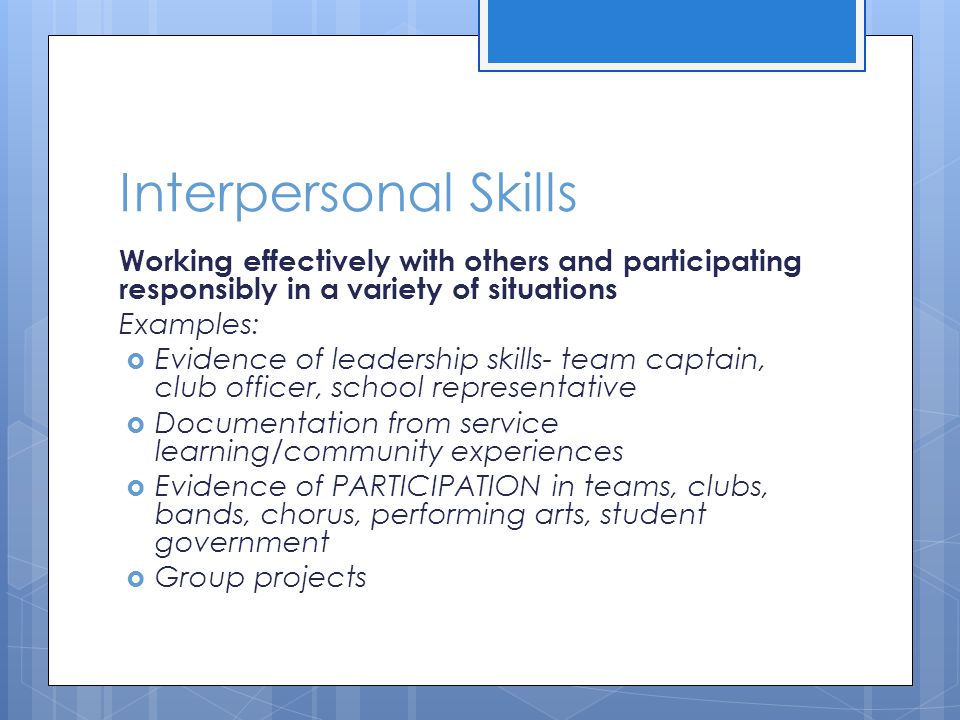 Interpersonal Skills Working effectively with others and participating responsibly in a variety of situations Examples:  Evidence of leadership skills- team captain, club officer, school representative  Documentation from service learning/community experiences  Evidence of PARTICIPATION in teams, clubs, bands, chorus, performing arts, student government  Group projects