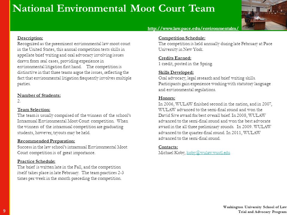 Washington University School of Law Trial and Advocacy Program 9 National Environmental Moot Court Team Description: Recognized as the preeminent environmental law moot court in the United States, this annual competition tests skills in appellate brief writing and oral advocacy involving issues drawn from real cases, providing experience in environmental litigation first hand.