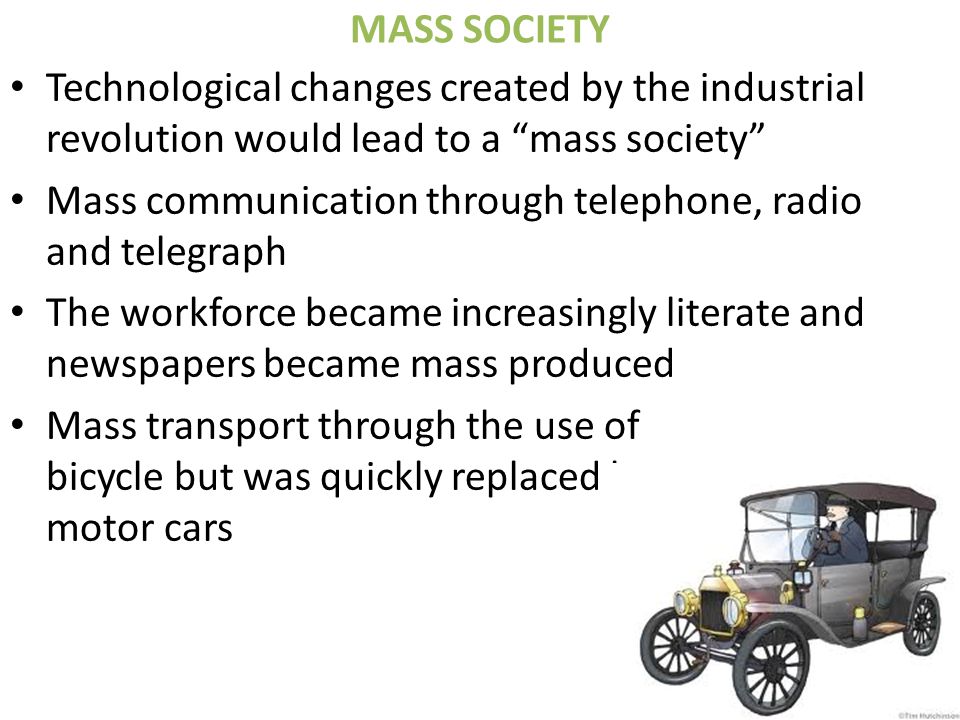 MASS SOCIETY Technological changes created by the industrial revolution would lead to a mass society Mass communication through telephone, radio and telegraph The workforce became increasingly literate and newspapers became mass produced Mass transport through the use of bicycle but was quickly replaced by motor cars