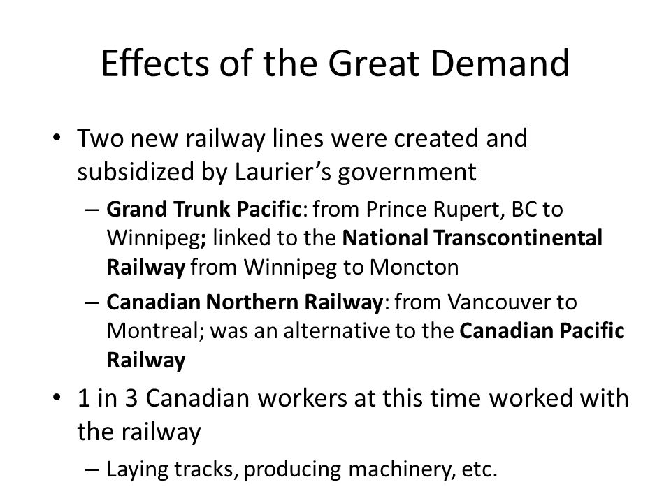 Effects of the Great Demand Two new railway lines were created and subsidized by Laurier’s government – Grand Trunk Pacific: from Prince Rupert, BC to Winnipeg; linked to the National Transcontinental Railway from Winnipeg to Moncton – Canadian Northern Railway: from Vancouver to Montreal; was an alternative to the Canadian Pacific Railway 1 in 3 Canadian workers at this time worked with the railway – Laying tracks, producing machinery, etc.