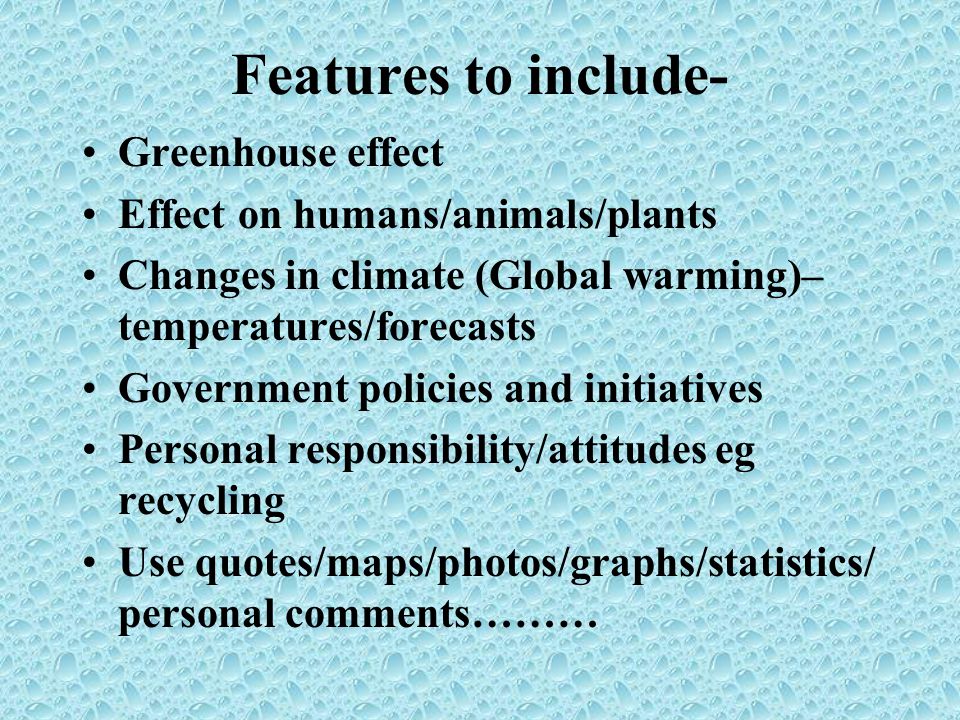Features to include- Greenhouse effect Effect on humans/animals/plants Changes in climate (Global warming)– temperatures/forecasts Government policies and initiatives Personal responsibility/attitudes eg recycling Use quotes/maps/photos/graphs/statistics/ personal comments………