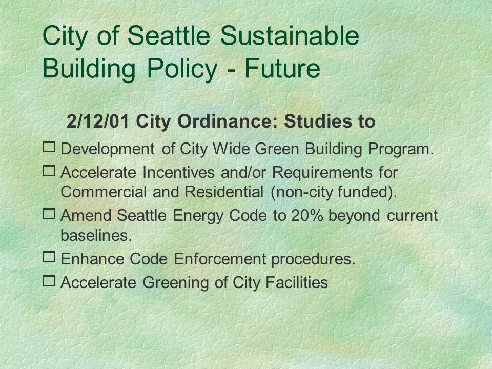City of Seattle Sustainable Building Policy Today  It shall be the policy of the City of Seattle to finance, plan, design, construct, manage, renovate, maintain, and decommission its facilities and buildings to be sustainable.