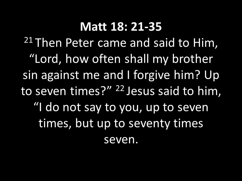 Matt 18: Then Peter came and said to Him, Lord, how often shall my brother sin against me and I forgive him.