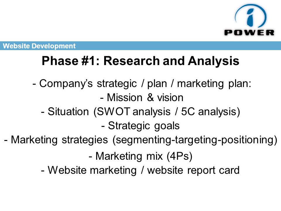 Website Development Phase #1: Research and Analysis - Company’s strategic / plan / marketing plan: - Mission & vision - Situation (SWOT analysis / 5C analysis) - Strategic goals - Marketing strategies (segmenting-targeting-positioning) - Marketing mix (4Ps) - Website marketing / website report card