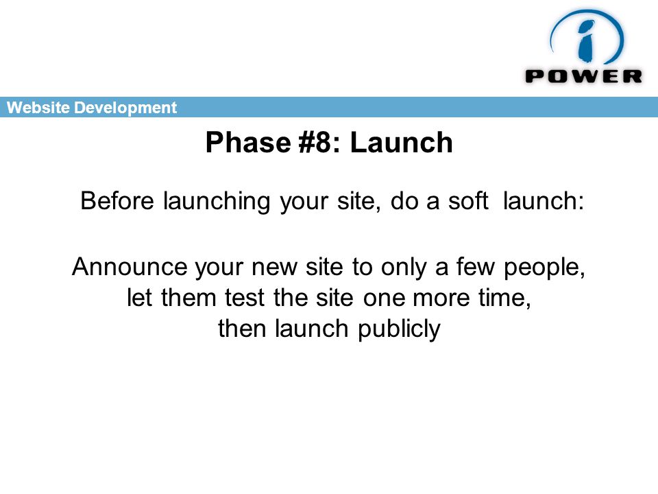 Website Development Phase #8: Launch Announce your new site to only a few people, let them test the site one more time, then launch publicly Before launching your site, do a soft launch: