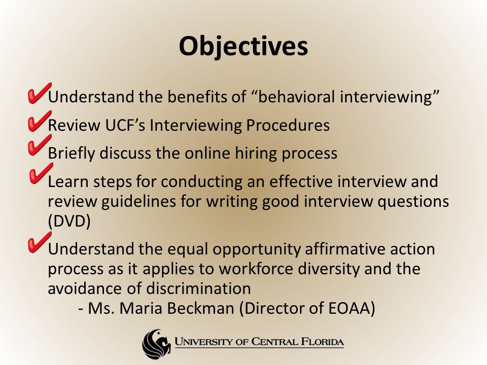 Objectives Understand the benefits of behavioral interviewing Review UCF’s Interviewing Procedures Briefly discuss the online hiring process Learn steps for conducting an effective interview and review guidelines for writing good interview questions (DVD) Understand the equal opportunity affirmative action process as it applies to workforce diversity and the avoidance of discrimination - Ms.