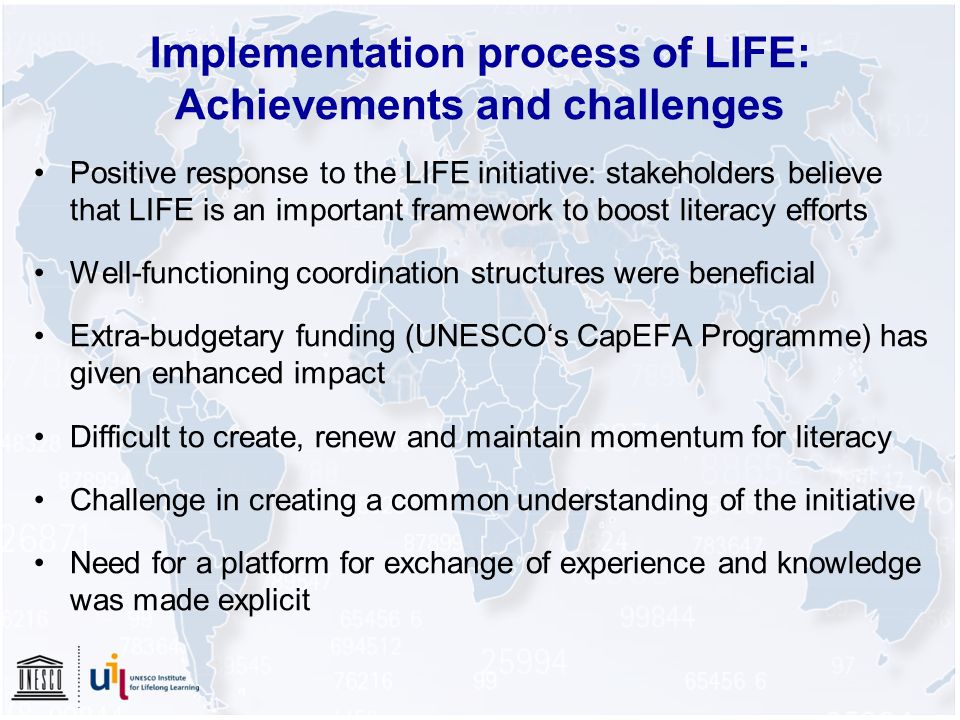 Implementation process of LIFE: Achievements and challenges Positive response to the LIFE initiative: stakeholders believe that LIFE is an important framework to boost literacy efforts Well-functioning coordination structures were beneficial Extra-budgetary funding (UNESCO‘s CapEFA Programme) has given enhanced impact Difficult to create, renew and maintain momentum for literacy Challenge in creating a common understanding of the initiative Need for a platform for exchange of experience and knowledge was made explicit