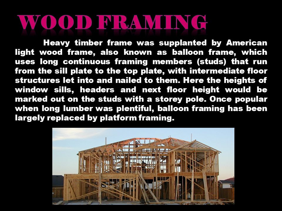 Heavy timber frame was supplanted by American light wood frame, also known as balloon frame, which uses long continuous framing members (studs) that run from the sill plate to the top plate, with intermediate floor structures let into and nailed to them.