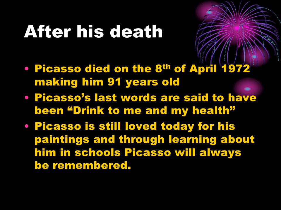 After his death Picasso died on the 8 th of April 1972 making him 91 years old Picasso’s last words are said to have been Drink to me and my health Picasso is still loved today for his paintings and through learning about him in schools Picasso will always be remembered.