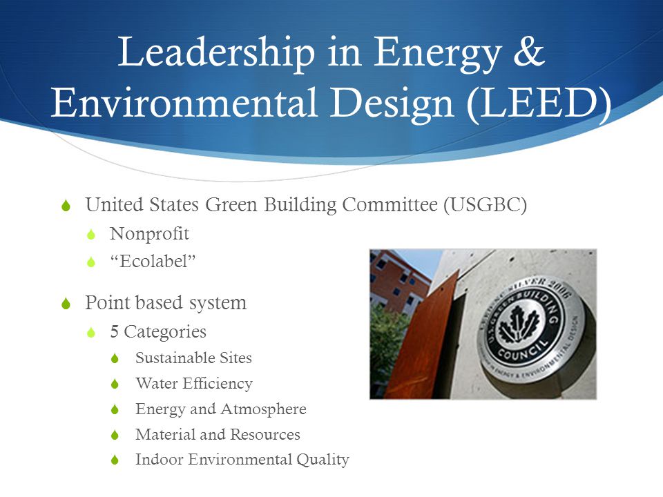 Leadership in Energy & Environmental Design (LEED)  United States Green Building Committee (USGBC)  Nonprofit  Ecolabel  Point based system  5 Categories  Sustainable Sites  Water Efficiency  Energy and Atmosphere  Material and Resources  Indoor Environmental Quality