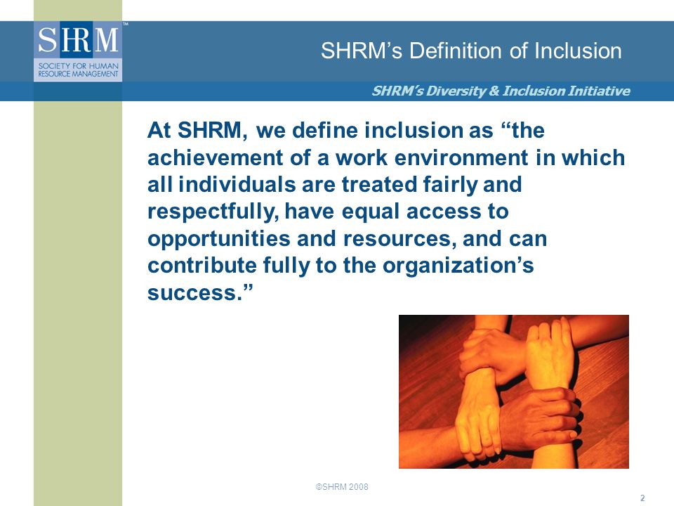 ©SHRM 2008 SHRM’s Diversity & Inclusion Initiative 2 SHRM’s Definition of Inclusion At SHRM, we define inclusion as the achievement of a work environment in which all individuals are treated fairly and respectfully, have equal access to opportunities and resources, and can contribute fully to the organization’s success.