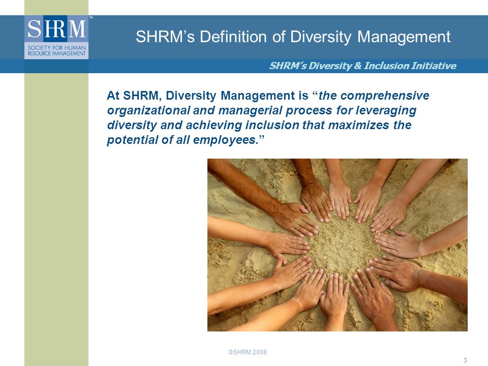 ©SHRM 2008 SHRM’s Diversity & Inclusion Initiative 3 SHRM’s Definition of Diversity Management At SHRM, Diversity Management is the comprehensive organizational and managerial process for leveraging diversity and achieving inclusion that maximizes the potential of all employees.