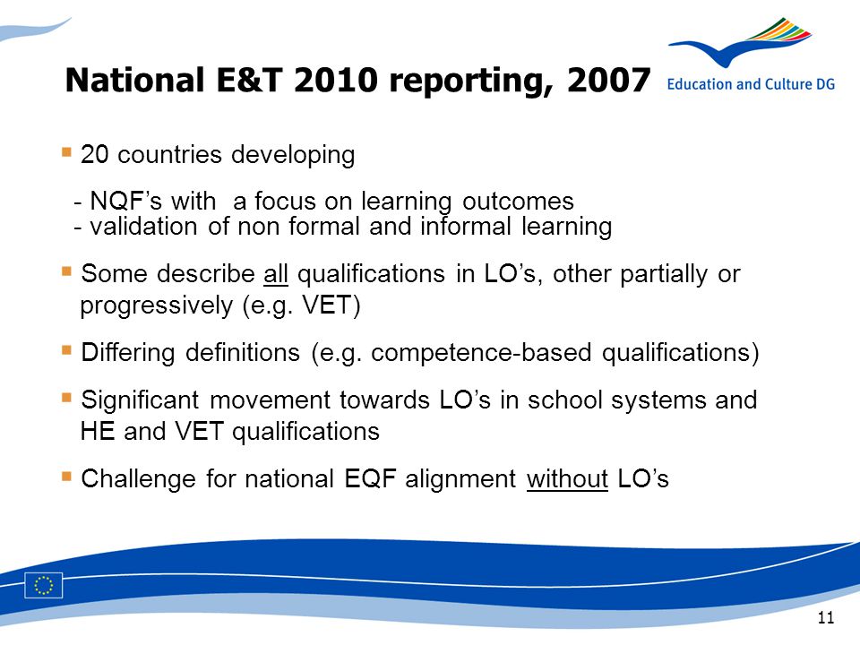 11 National E&T 2010 reporting, 2007  20 countries developing - NQF’s with a focus on learning outcomes - validation of non formal and informal learning  Some describe all qualifications in LO’s, other partially or x,progressively (e.g.