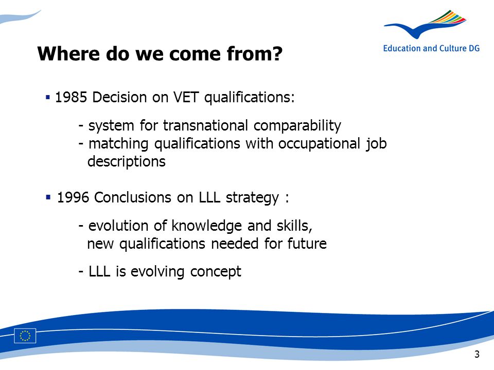 3  1985 Decision on VET qualifications: - system for transnational comparability - matching qualifications with occupational job descriptions  1996 Conclusions on LLL strategy : - evolution of knowledge and skills, new qualifications needed for future - LLL is evolving concept Where do we come from