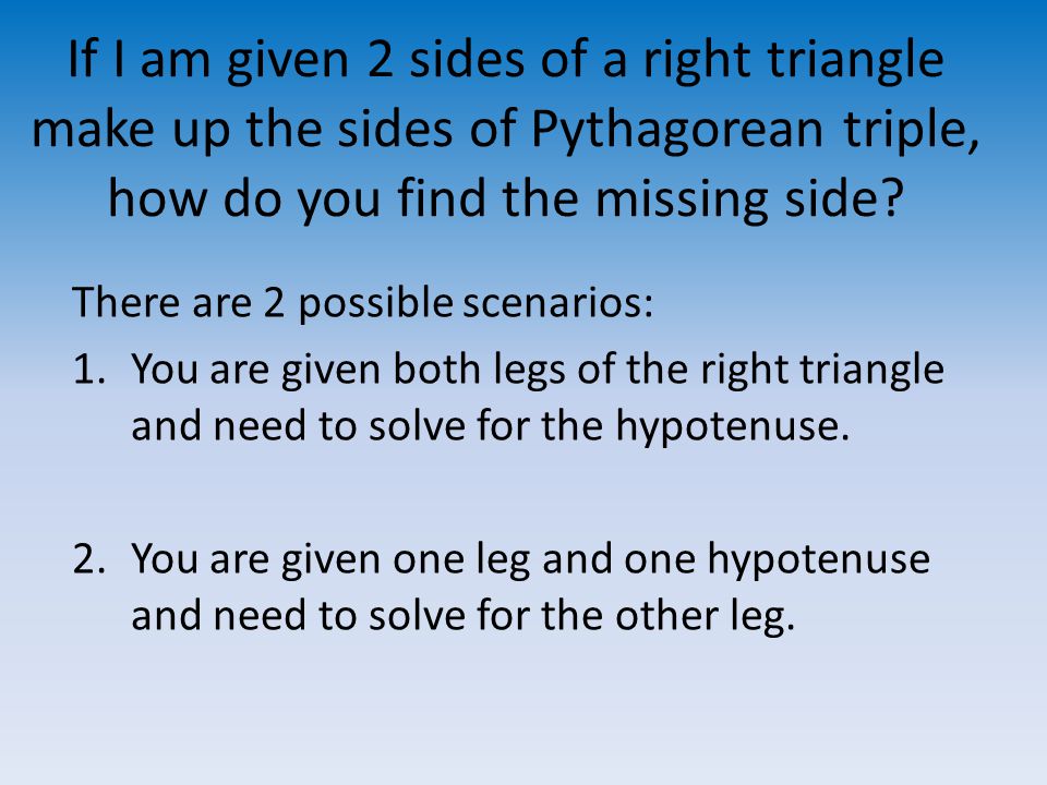 If I am given 2 sides of a right triangle make up the sides of Pythagorean triple, how do you find the missing side.