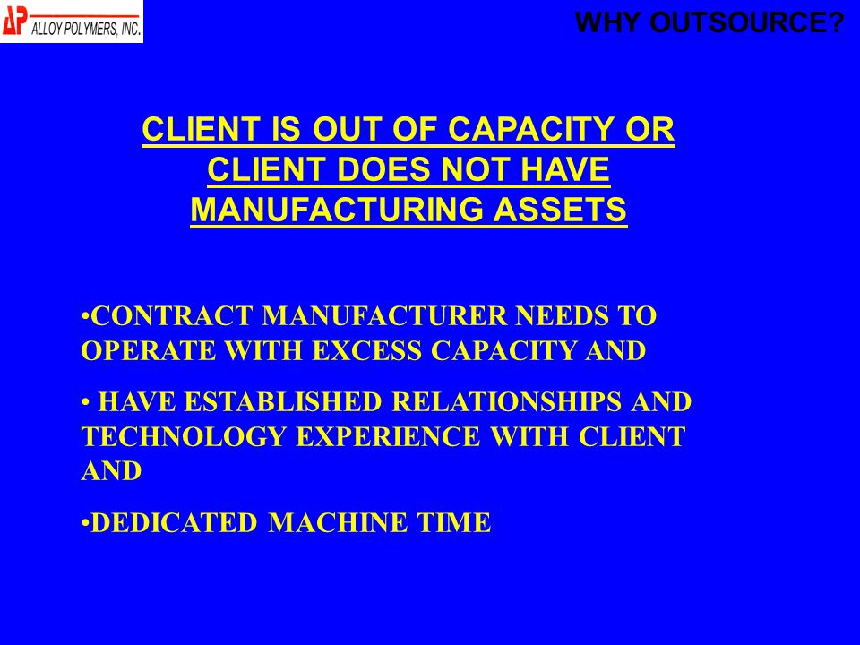 CLIENT IS OUT OF CAPACITY OR CLIENT DOES NOT HAVE MANUFACTURING ASSETS CONTRACT MANUFACTURER NEEDS TO OPERATE WITH EXCESS CAPACITY AND HAVE ESTABLISHED RELATIONSHIPS AND TECHNOLOGY EXPERIENCE WITH CLIENT AND DEDICATED MACHINE TIME WHY OUTSOURCE