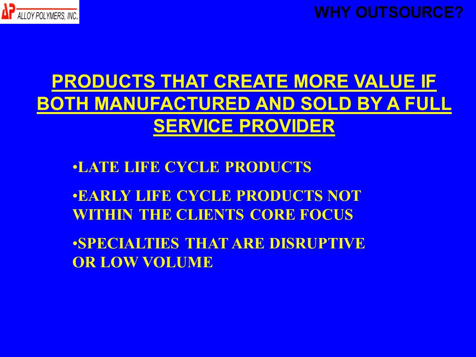 PRODUCTS THAT CREATE MORE VALUE IF BOTH MANUFACTURED AND SOLD BY A FULL SERVICE PROVIDER LATE LIFE CYCLE PRODUCTS EARLY LIFE CYCLE PRODUCTS NOT WITHIN THE CLIENTS CORE FOCUS SPECIALTIES THAT ARE DISRUPTIVE OR LOW VOLUME WHY OUTSOURCE
