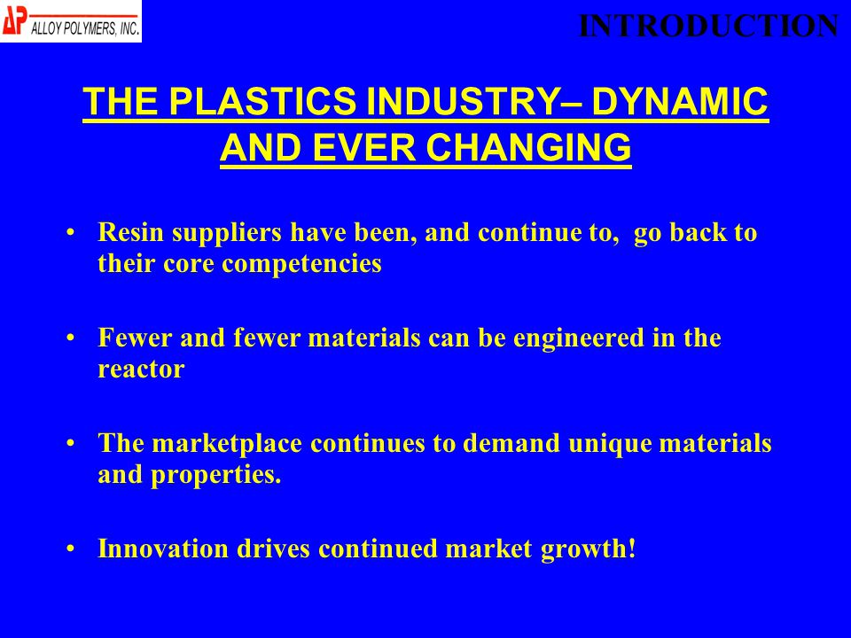 THE PLASTICS INDUSTRY– DYNAMIC AND EVER CHANGING Resin suppliers have been, and continue to, go back to their core competencies Fewer and fewer materials can be engineered in the reactor The marketplace continues to demand unique materials and properties.