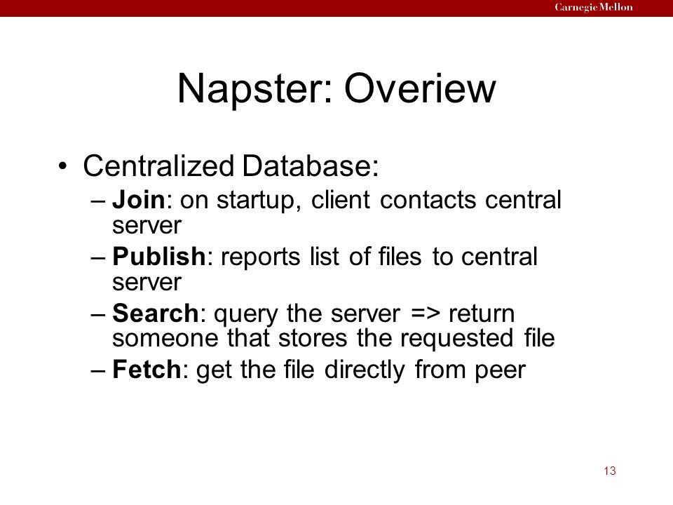 13 Napster: Overiew Centralized Database: –Join: on startup, client contacts central server –Publish: reports list of files to central server –Search: query the server => return someone that stores the requested file –Fetch: get the file directly from peer
