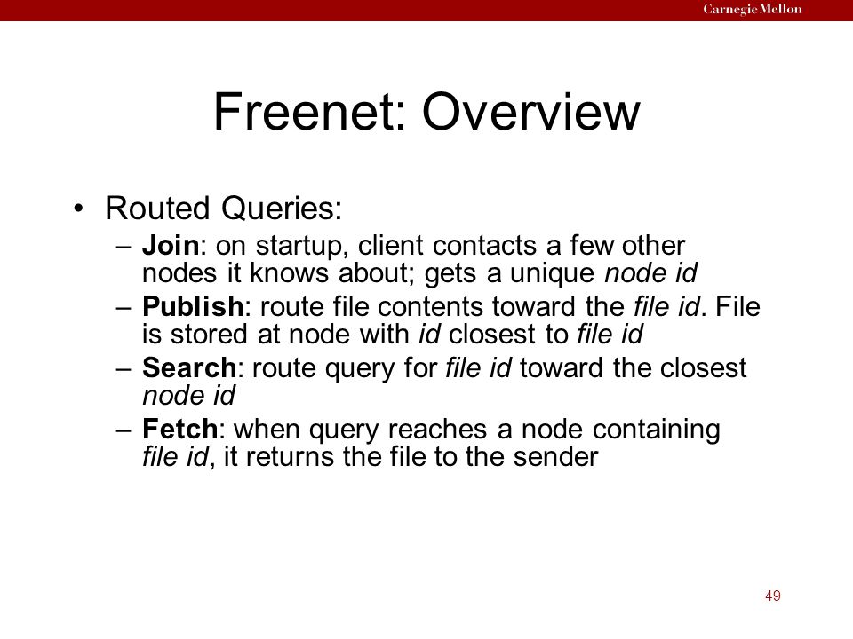 49 Freenet: Overview Routed Queries: –Join: on startup, client contacts a few other nodes it knows about; gets a unique node id –Publish: route file contents toward the file id.