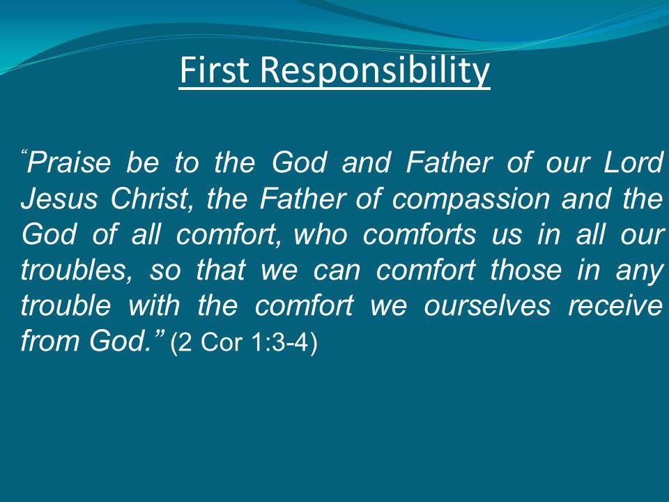 First Responsibility Praise be to the God and Father of our Lord Jesus Christ, the Father of compassion and the God of all comfort, who comforts us in all our troubles, so that we can comfort those in any trouble with the comfort we ourselves receive from God. (2 Cor 1:3-4)